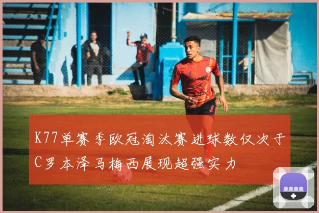 K77单赛季欧冠淘汰赛进球数仅次于C罗本泽马梅西展现超强实力
