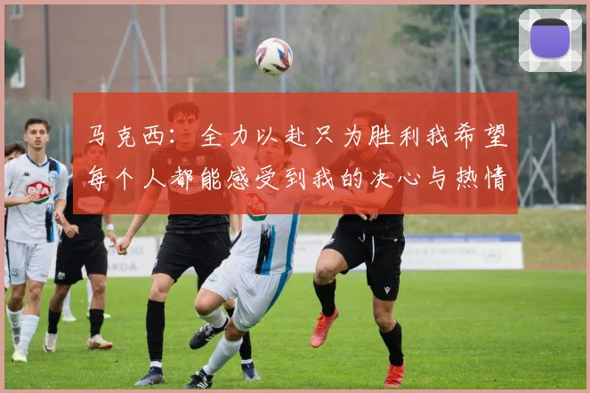 马克西：全力以赴只为胜利我希望每个人都能感受到我的决心与热情