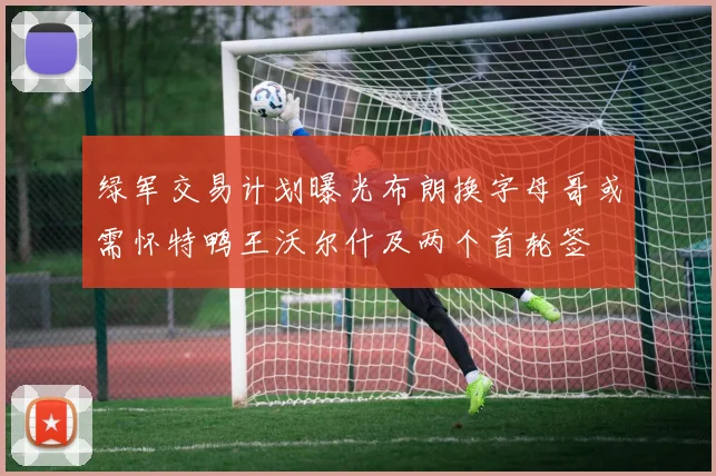 绿军交易计划曝光布朗换字母哥或需怀特鸭王沃尔什及两个首轮签