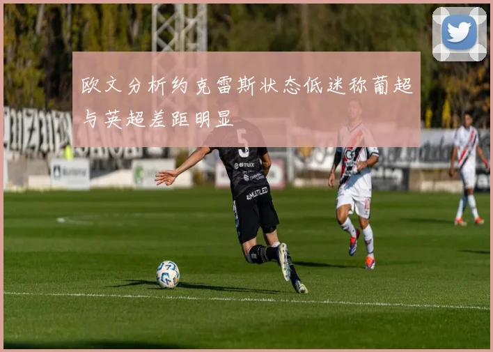 欧文分析约克雷斯状态低迷称葡超与英超差距明显