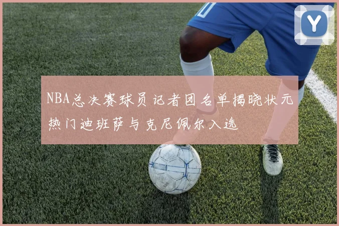 NBA总决赛球员记者团名单揭晓状元热门迪班萨与克尼佩尔入选