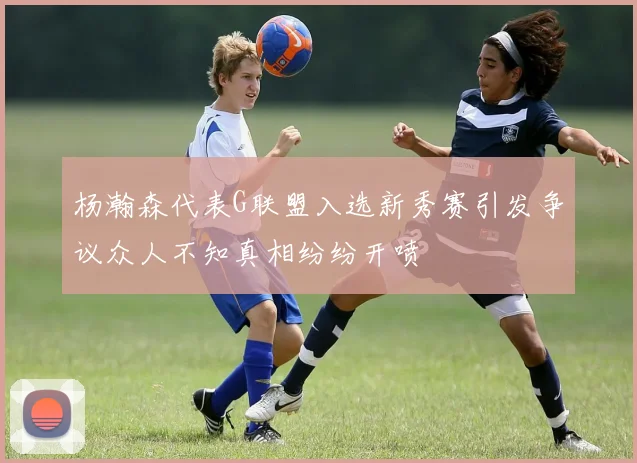 杨瀚森代表G联盟入选新秀赛引发争议众人不知真相纷纷开喷