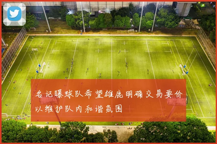 名记曝球队希望雄鹿明确交易要价以维护队内和谐氛围