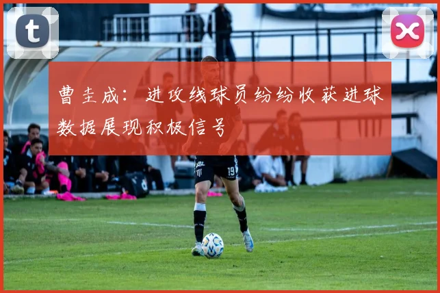曹圭成：进攻线球员纷纷收获进球数据展现积极信号