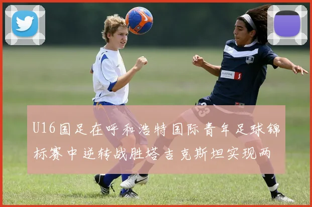 U16国足在呼和浩特国际青年足球锦标赛中逆转战胜塔吉克斯坦实现两连胜