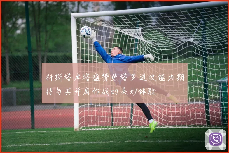 科斯塔库塔盛赞劳塔罗进攻能力期待与其并肩作战的美妙体验