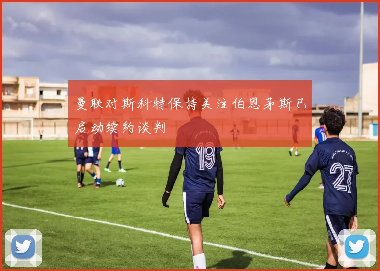 曼联对斯科特保持关注伯恩茅斯已启动续约谈判