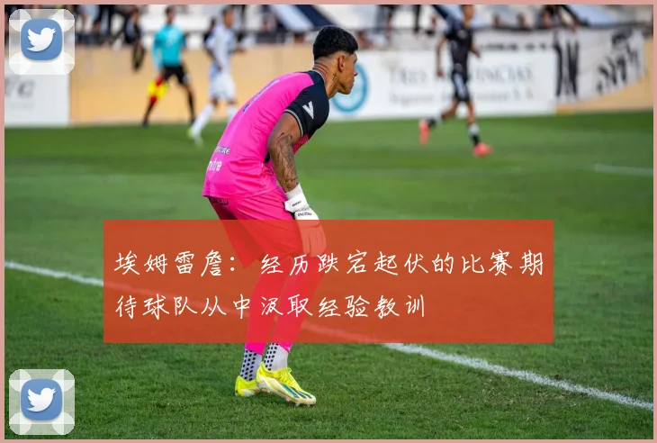 埃姆雷詹：经历跌宕起伏的比赛期待球队从中汲取经验教训