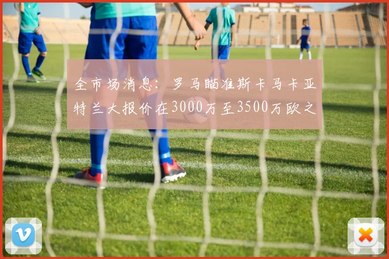 全市场消息：罗马瞄准斯卡马卡亚特兰大报价在3000万至3500万欧之间
