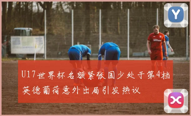 U17世界杯名额紧张国少处于第4档英德葡荷意外出局引发热议