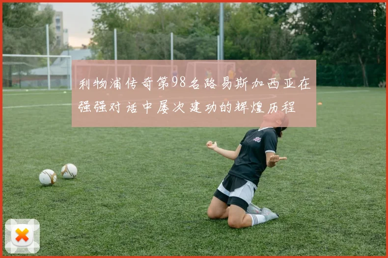利物浦传奇第98名路易斯加西亚在强强对话中屡次建功的辉煌历程