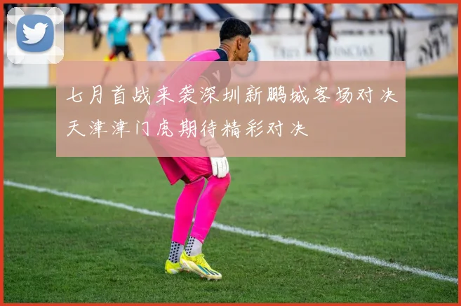七月首战来袭深圳新鹏城客场对决天津津门虎期待精彩对决
