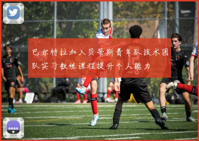 巴尔特拉加入贝蒂斯青年队技术团队实习教练课程提升个人能力
