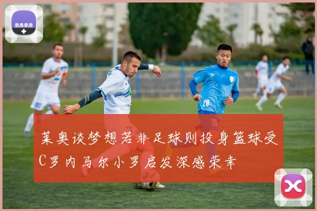 莱奥谈梦想若非足球则投身篮球受C罗内马尔小罗启发深感荣幸
