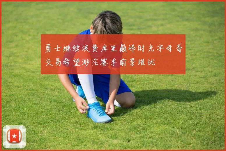 勇士继续浪费库里巅峰时光字母哥交易希望渺茫赛季前景堪忧