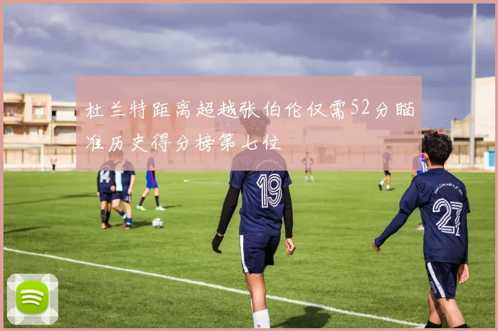 杜兰特距离超越张伯伦仅需52分瞄准历史得分榜第七位