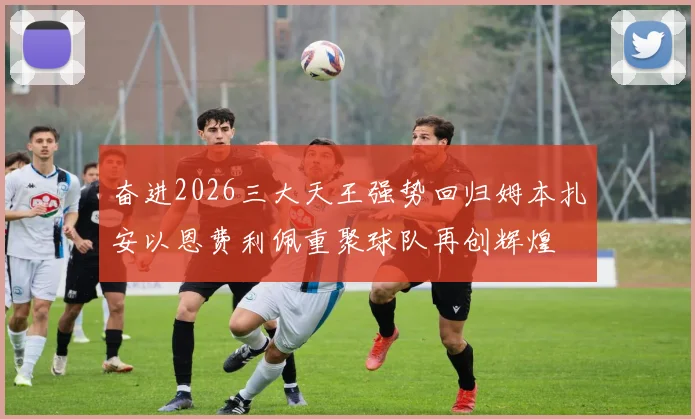 奋进2026三大天王强势回归姆本扎安以恩费利佩重聚球队再创辉煌
