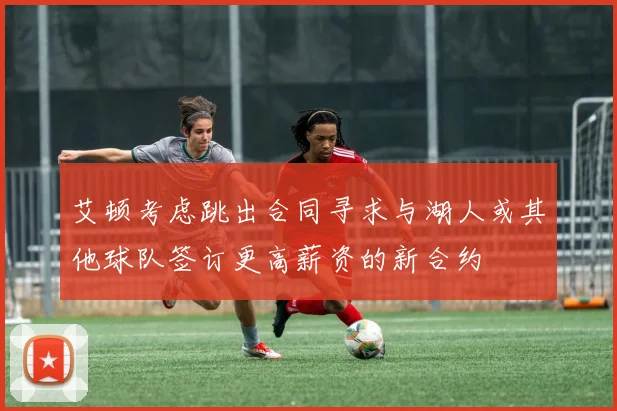 艾顿考虑跳出合同寻求与湖人或其他球队签订更高薪资的新合约